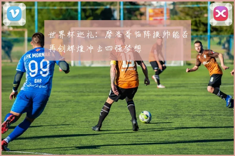 世界杯巡礼：摩洛哥临阵换帅能否再创辉煌冲击四强梦想