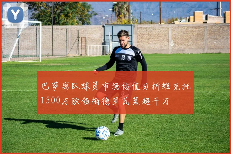 巴萨离队球员市场估值分析维克托1500万欧领衔德罗瓦莱超千万