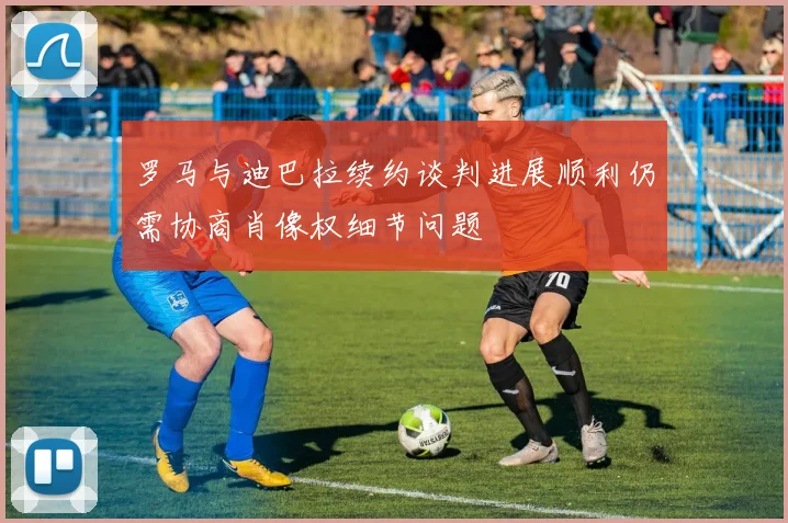 罗马与迪巴拉续约谈判进展顺利仍需协商肖像权细节问题
