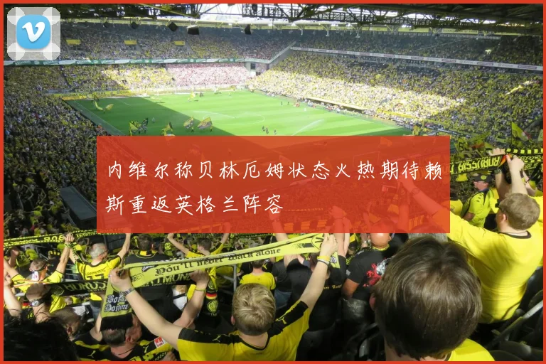内维尔称贝林厄姆状态火热期待赖斯重返英格兰阵容