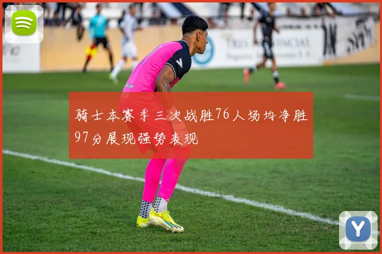 骑士本赛季三次战胜76人场均净胜97分展现强势表现