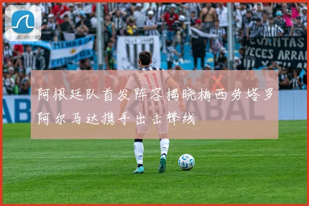 阿根廷队首发阵容揭晓梅西劳塔罗阿尔马达携手出击锋线