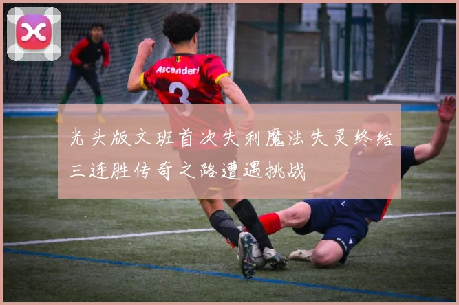 光头版文班首次失利魔法失灵终结三连胜传奇之路遭遇挑战