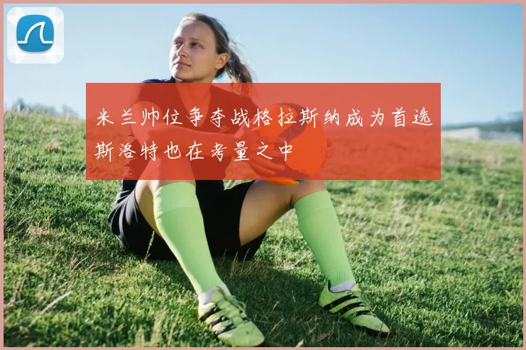 米兰帅位争夺战格拉斯纳成为首选斯洛特也在考量之中