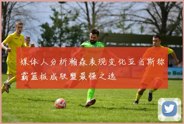 媒体人分析瀚森表现变化亚当斯称霸篮板成联盟最强之选