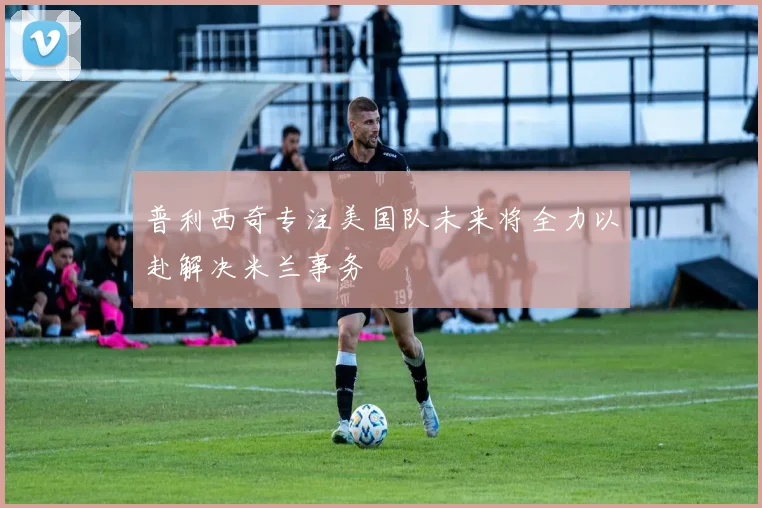 普利西奇专注美国队未来将全力以赴解决米兰事务