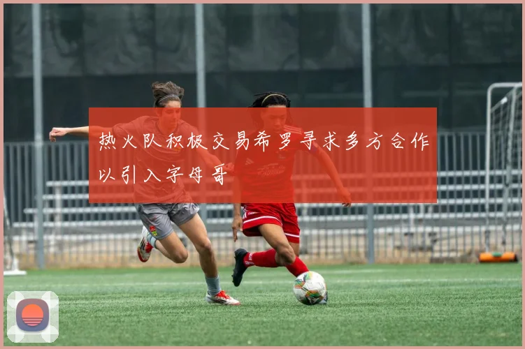 热火队积极交易希罗寻求多方合作以引入字母哥