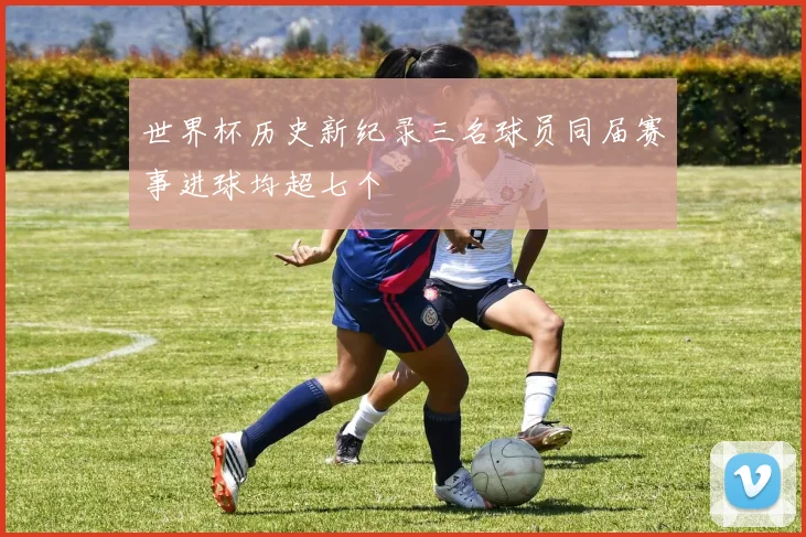 世界杯历史新纪录三名球员同届赛事进球均超七个