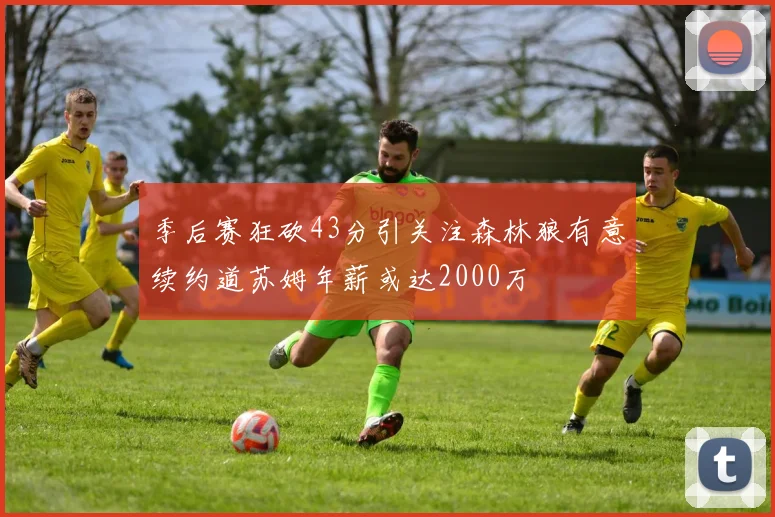季后赛狂砍43分引关注森林狼有意续约道苏姆年薪或达2000万