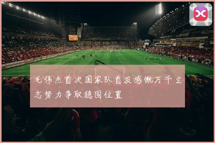 毛伟杰首次国家队首发感慨万千立志努力争取稳固位置