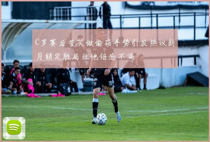 C罗赛后苦笑做偷窃手势引发热议新月锁定胜局让他倍感不满