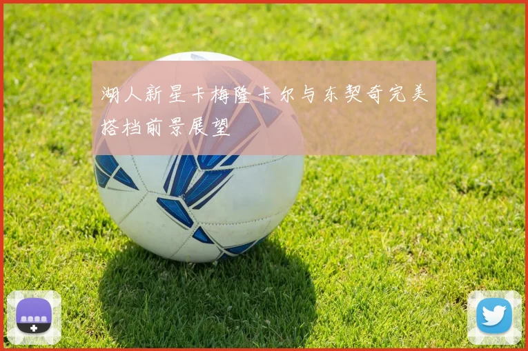 湖人新星卡梅隆卡尔与东契奇完美搭档前景展望