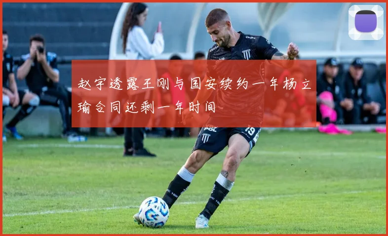 赵宇透露王刚与国安续约一年杨立瑜合同还剩一年时间