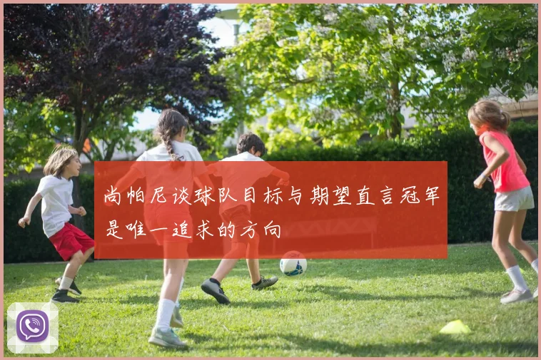 尚帕尼谈球队目标与期望直言冠军是唯一追求的方向
