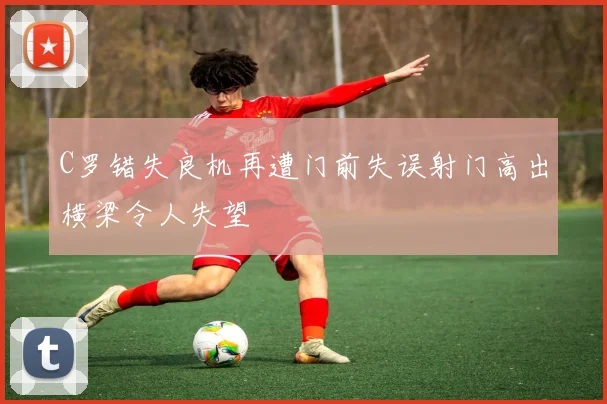 C罗错失良机再遭门前失误射门高出横梁令人失望