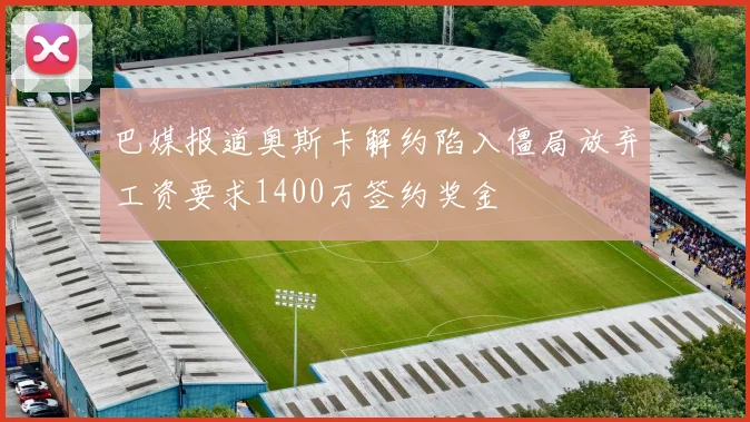 巴媒报道奥斯卡解约陷入僵局放弃工资要求1400万签约奖金