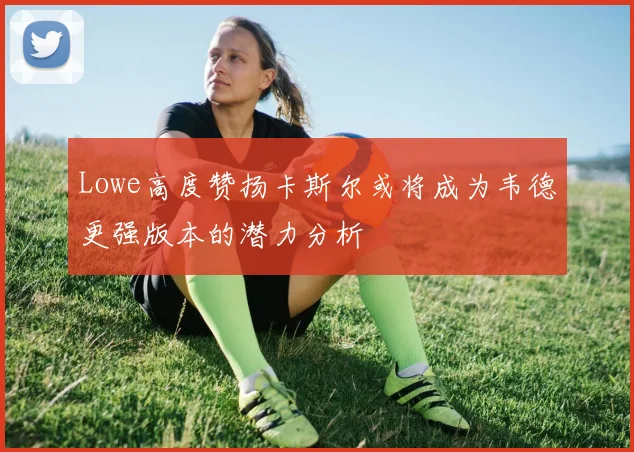 Lowe高度赞扬卡斯尔或将成为韦德更强版本的潜力分析