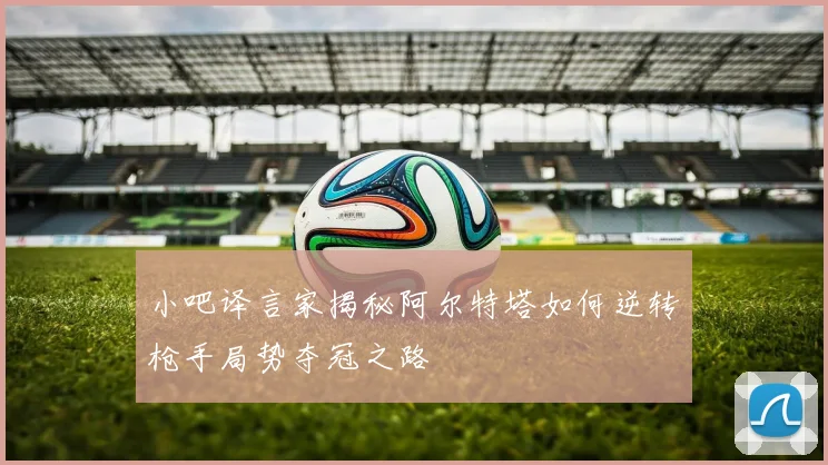 小吧译言家揭秘阿尔特塔如何逆转枪手局势夺冠之路