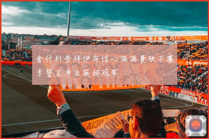 舍什科崇拜伊布信心满满曼联下赛季誓言冲击英超冠军