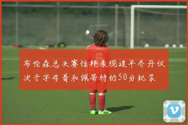 布伦森总决赛惊艳表现追平乔丹仅次于字母哥和佩蒂特的50分纪录